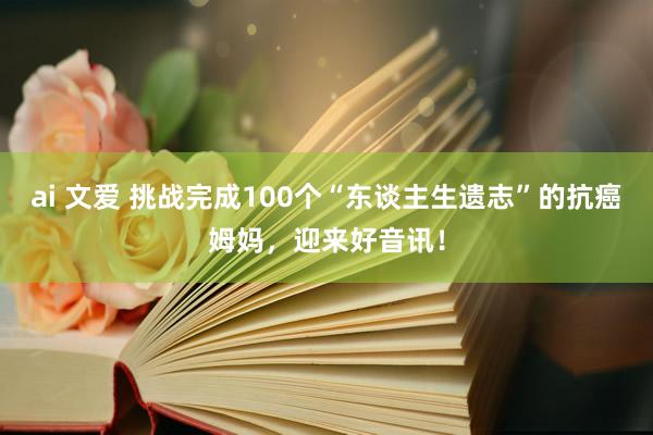 ai 文爱 挑战完成100个“东谈主生遗志”的抗癌姆妈，迎来好音讯！