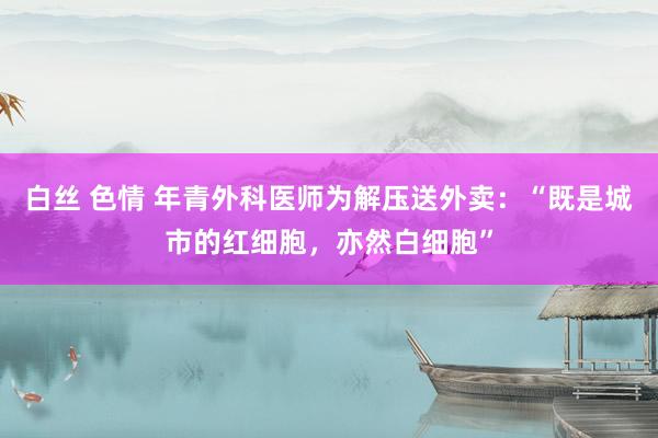 白丝 色情 年青外科医师为解压送外卖：“既是城市的红细胞，亦然白细胞”