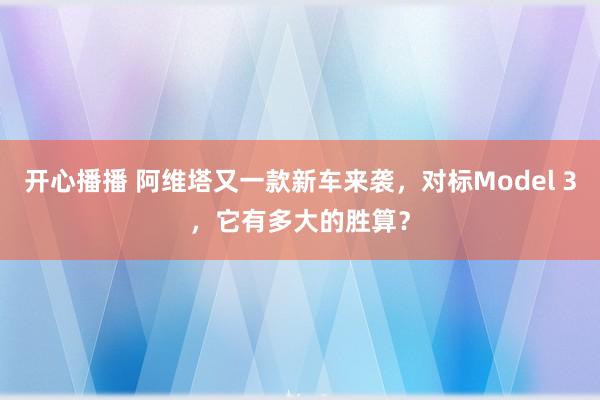 开心播播 阿维塔又一款新车来袭，对标Model 3，它有多大的胜算？