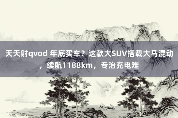 天天射qvod 年底买车？这款大SUV搭载大马混动，续航1188km，专治充电难