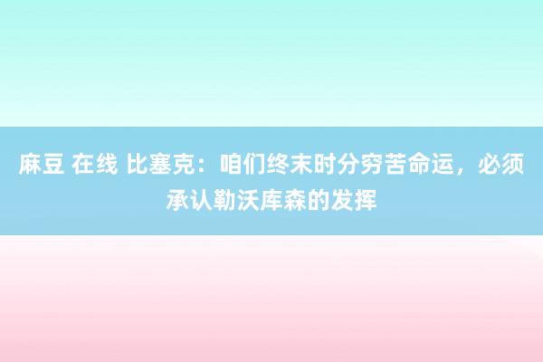 麻豆 在线 比塞克：咱们终末时分穷苦命运，必须承认勒沃库森的发挥