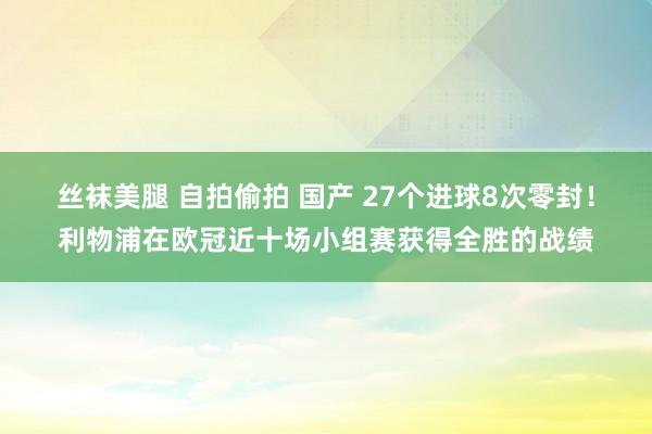 丝袜美腿 自拍偷拍 国产 27个进球8次零封！利物浦在欧冠近十场小组赛获得全胜的战绩