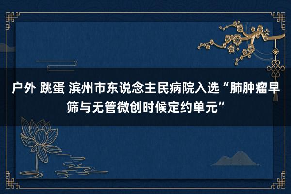 户外 跳蛋 滨州市东说念主民病院入选“肺肿瘤早筛与无管微创时候定约单元”