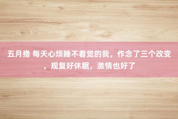 五月撸 每天心烦睡不着觉的我，作念了三个改变，规复好休眠，激情也好了