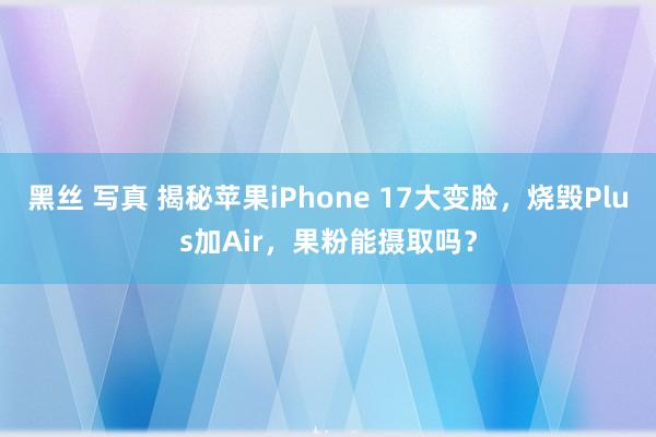 黑丝 写真 揭秘苹果iPhone 17大变脸，烧毁Plus加Air，果粉能摄取吗？