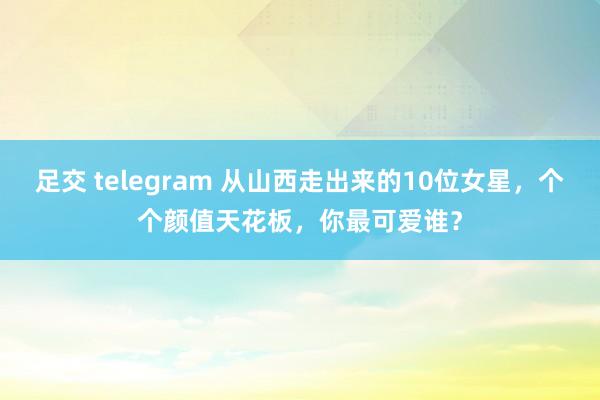 足交 telegram 从山西走出来的10位女星，个个颜值天花板，你最可爱谁？