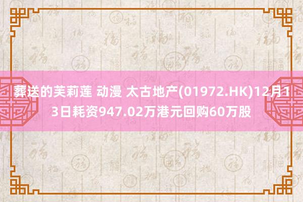 葬送的芙莉莲 动漫 太古地产(01972.HK)12月13日耗资947.02万港元回购60万股