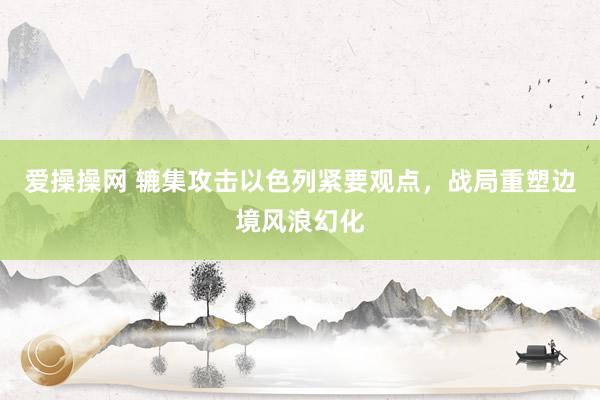 爱操操网 辘集攻击以色列紧要观点，战局重塑边境风浪幻化