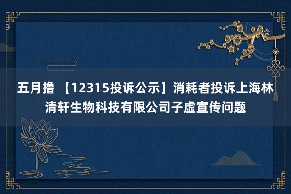 五月撸 【12315投诉公示】消耗者投诉上海林清轩生物科技有限公司子虚宣传问题