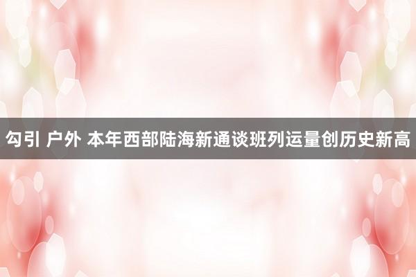 勾引 户外 本年西部陆海新通谈班列运量创历史新高