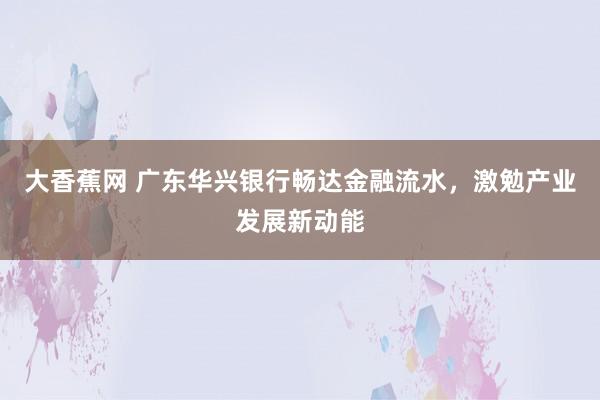 大香蕉网 广东华兴银行畅达金融流水，激勉产业发展新动能