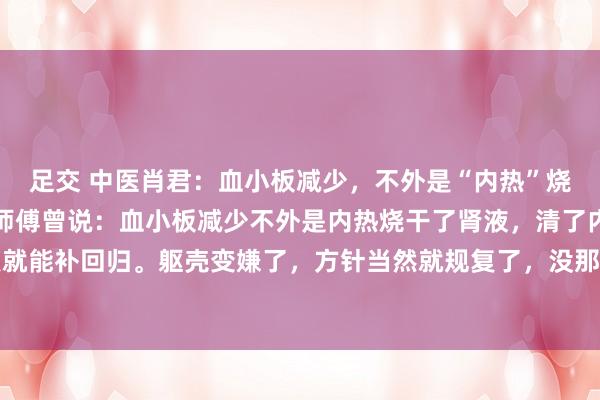 足交 中医肖君：血小板减少，不外是“内热”烧干了肾液，清了便好！师傅曾说：血小板减少不外是内热烧干了肾液，清了内热，小数点就能补回归。躯壳变嫌了，方针当然就规复了，没那么复杂，即是别恐惧大补。我也一直...