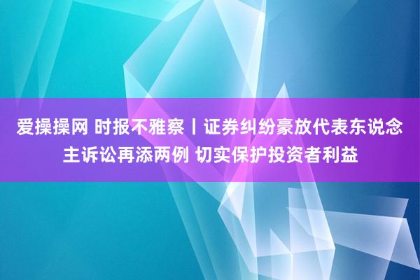 爱操操网 时报不雅察丨证券纠纷豪放代表东说念主诉讼再添两例 切实保护投资者利益