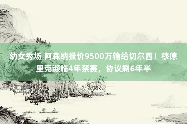 幼女秀场 阿森纳报价9500万输给切尔西！穆德里克濒临4年禁赛，协议剩6年半