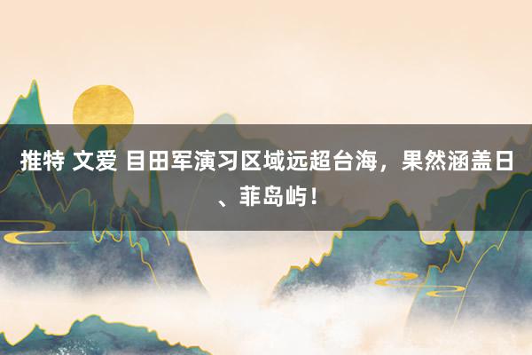 推特 文爱 目田军演习区域远超台海，果然涵盖日、菲岛屿！