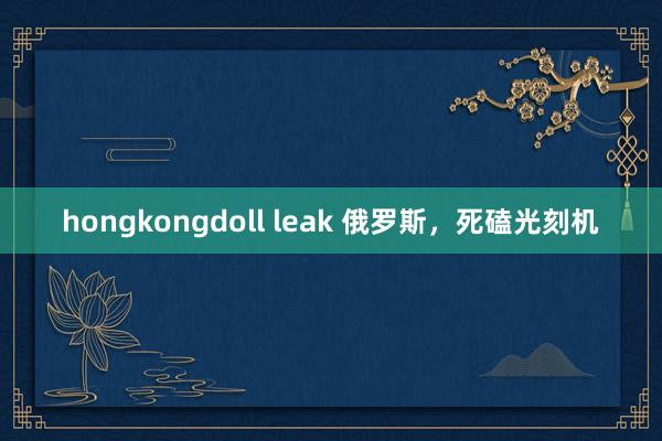 hongkongdoll leak 俄罗斯，死磕光刻机