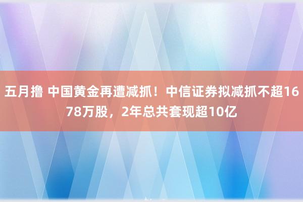 五月撸 中国黄金再遭减抓！中信证券拟减抓不超1678万股，2年总共套现超10亿