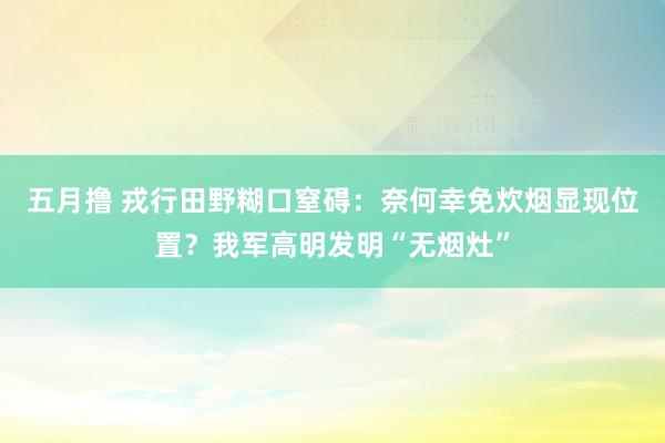 五月撸 戎行田野糊口窒碍：奈何幸免炊烟显现位置？我军高明发明“无烟灶”