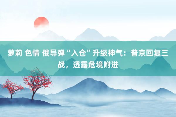 萝莉 色情 俄导弹“入仓”升级神气：普京回复三战，透露危境附进