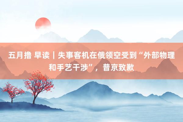 五月撸 早读｜失事客机在俄领空受到“外部物理和手艺干涉”，普京致歉