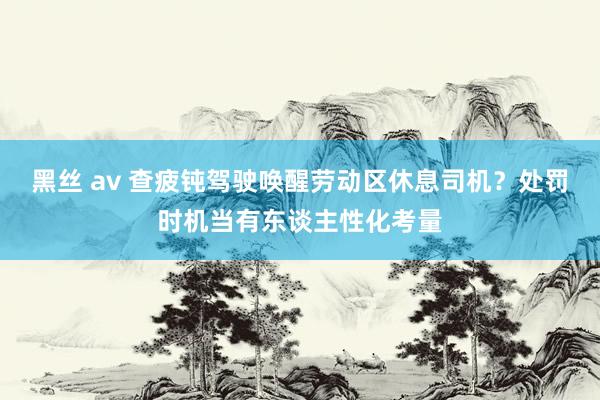 黑丝 av 查疲钝驾驶唤醒劳动区休息司机？处罚时机当有东谈主性化考量