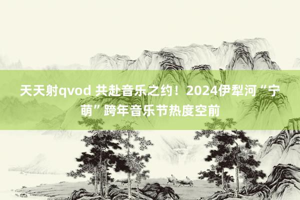 天天射qvod 共赴音乐之约！2024伊犁河“宁萌”跨年音乐节热度空前