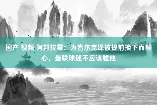 国产 视频 阿邦拉霍：为皆尔克泽被提前换下而酸心，曼联球迷不应该嘘他