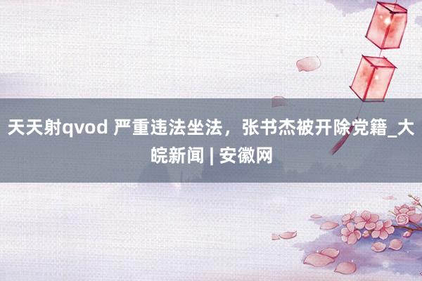 天天射qvod 严重违法坐法，张书杰被开除党籍_大皖新闻 | 安徽网