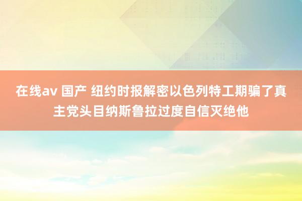 在线av 国产 纽约时报解密以色列特工期骗了真主党头目纳斯鲁拉过度自信灭绝他