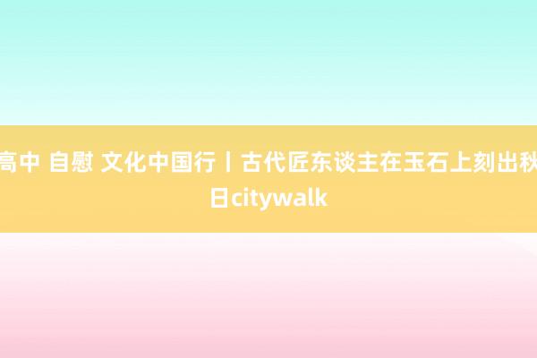 高中 自慰 文化中国行丨古代匠东谈主在玉石上刻出秋日citywalk