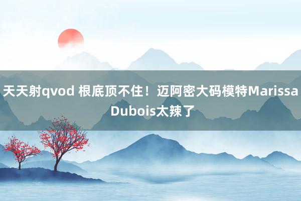 天天射qvod 根底顶不住！迈阿密大码模特Marissa Dubois太辣了