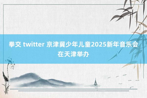 拳交 twitter 京津冀少年儿童2025新年音乐会在天津举办