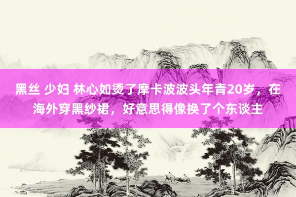 黑丝 少妇 林心如烫了摩卡波波头年青20岁，在海外穿黑纱裙，好意思得像换了个东谈主