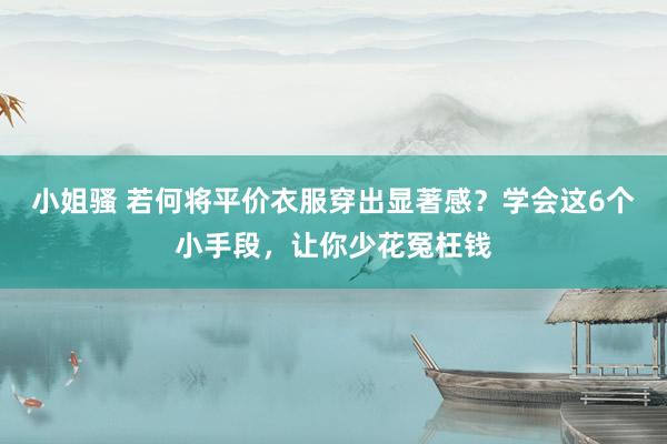 小姐骚 若何将平价衣服穿出显著感？学会这6个小手段，让你少花冤枉钱