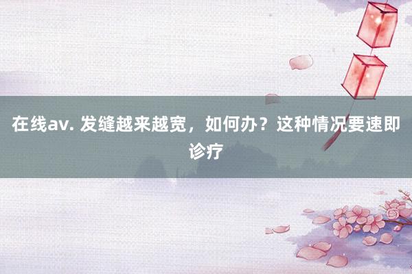 在线av. 发缝越来越宽，如何办？这种情况要速即诊疗