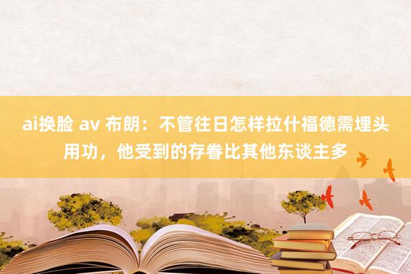 ai换脸 av 布朗：不管往日怎样拉什福德需埋头用功，他受到的存眷比其他东谈主多