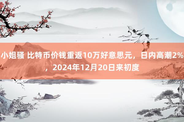 小姐骚 比特币价钱重返10万好意思元，日内高潮2%，2024年12月20日来初度