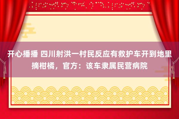 开心播播 四川射洪一村民反应有救护车开到地里摘柑橘，官方：该车隶属民营病院