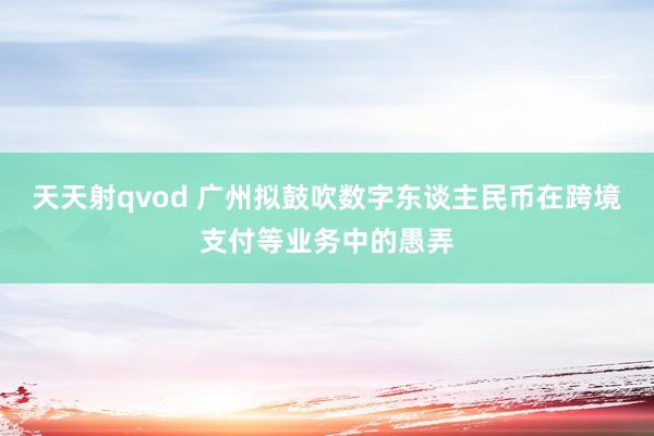 天天射qvod 广州拟鼓吹数字东谈主民币在跨境支付等业务中的愚弄