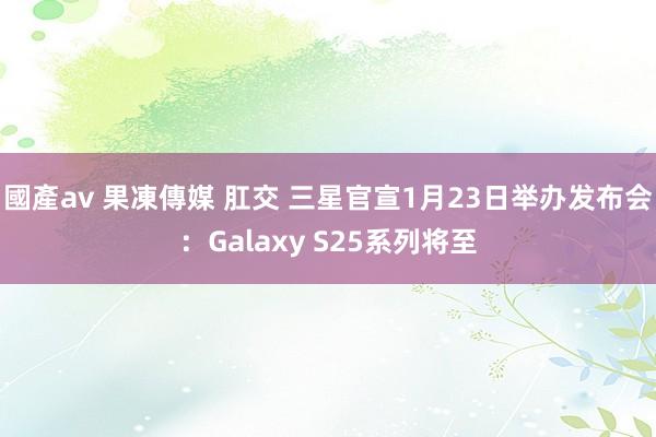 國產av 果凍傳媒 肛交 三星官宣1月23日举办发布会：Galaxy S25系列将至