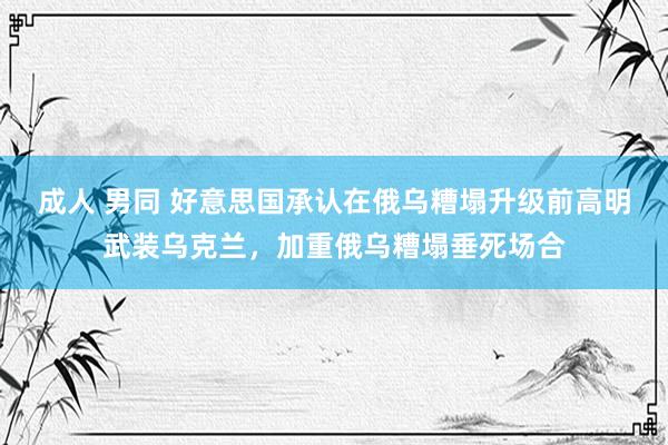 成人 男同 好意思国承认在俄乌糟塌升级前高明武装乌克兰，加重俄乌糟塌垂死场合