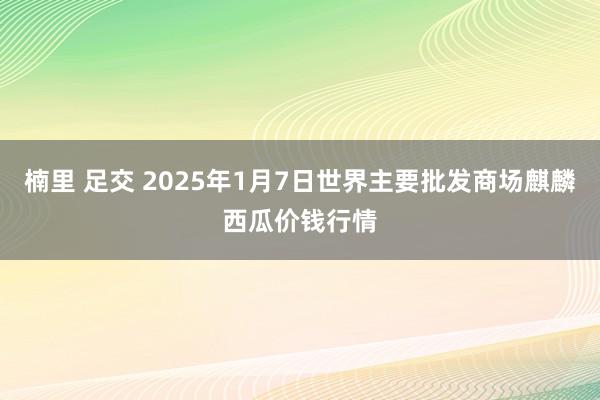 楠里 足交 2025年1月7日世界主要批发商场麒麟西瓜价钱行情