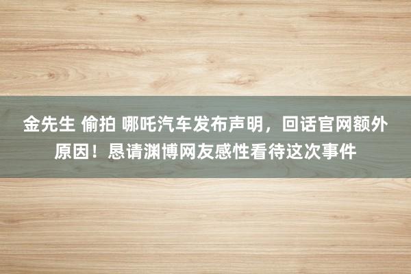 金先生 偷拍 哪吒汽车发布声明，回话官网额外原因！恳请渊博网友感性看待这次事件