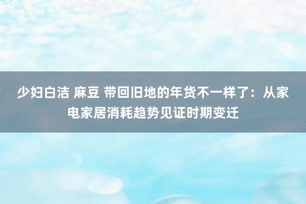 少妇白洁 麻豆 带回旧地的年货不一样了：从家电家居消耗趋势见证时期变迁