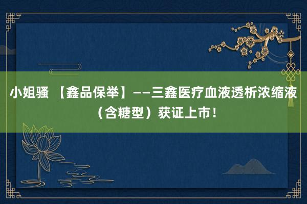 小姐骚 【鑫品保举】——三鑫医疗血液透析浓缩液（含糖型）获证上市！