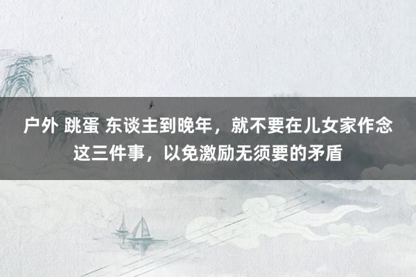 户外 跳蛋 东谈主到晚年，就不要在儿女家作念这三件事，以免激励无须要的矛盾