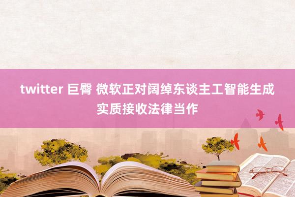 twitter 巨臀 微软正对阔绰东谈主工智能生成实质接收法律当作