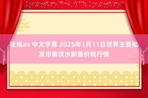 在线av 中文字幕 2025年1月11日世界主要批发市集淡水鲈鱼价钱行情