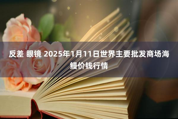 反差 眼镜 2025年1月11日世界主要批发商场海鳗价钱行情