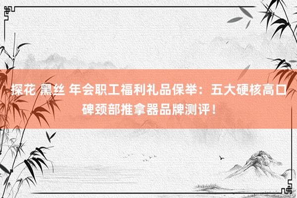 探花 黑丝 年会职工福利礼品保举：五大硬核高口碑颈部推拿器品牌测评！